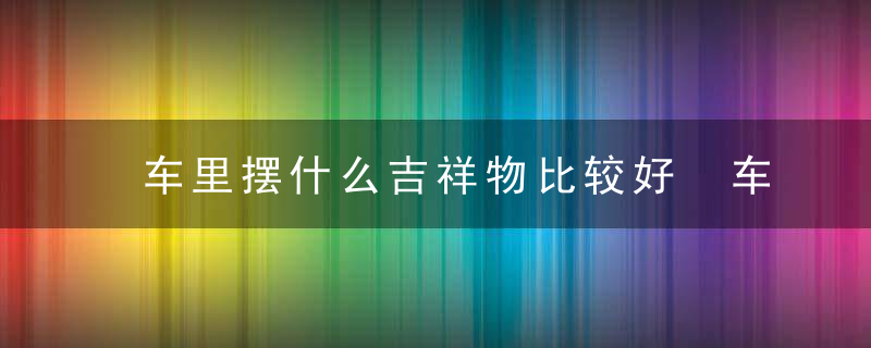 车里摆什么吉祥物比较好 车里摆哪些吉祥物比较好